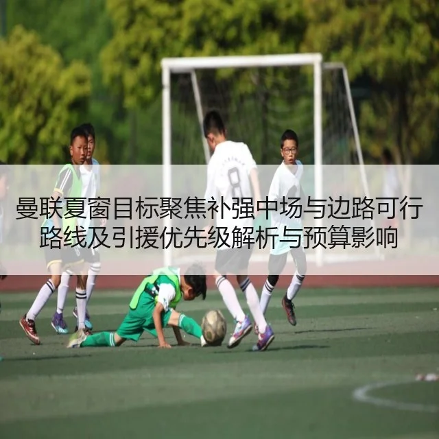 曼联夏窗目标聚焦补强中场与边路可行路线及引援优先级解析与预算影响